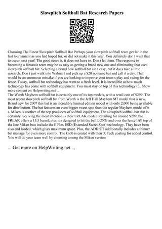 Slowpitch Softball Bat Research Papers
Choosing The Finest Slowpitch Softball Bat Perhaps your slowpitch softball team get far in the
last tournament as you had hoped for, or did not make it this year. You definitely don t want that
to occur next year! The good news is, it does not have to. Don t let them. The response to
becoming a fantastic team may be as easy as getting a brand new one and eliminating that used
slowpitch softball bat. Selecting a brand new softball bat isn t easy, but it does take a little
research. Don t just walk into Walmart and pick up a $20 no name bat and call it a day. That
would be an enormous mistake if you are looking to improve your team s play and swing for the
fence. Today, softball bat technology has went to a fresh level. It is incredible at how much
technology has come with softball equipment. You must stay on top of this technology if... Show
more content on Helpwriting.net ...
The Worth Mayhem softball bat is certainly one of its top models, with a retail cost of $299. The
most recent slowpitch softball bat from Worth is the Jeff Hall Mayhem M7 model that is new.
Brand new for 2007 this bat is an incredibly limited edition model with only 2,000 being available
for distribution. The bat features an even bigger sweet spot than the regular Mayhem model of it
s. Miken is another of the top producers of softball equipment. The slowpitch softball bat that is
certainly receiving the most attention is their FREAK model. Retailing for around $299, the
FREAK offers a 13.5 barrel, plus it s designed to hit the ball LONG and over the fence! All top of
the line Miken bats include the E Flex ESD (Extended Sweet Spot) technology. They have been
also end loaded, which gives maximum space. Plus, the ADDICT additionally includes a thinner
bat manage for even more control. The knob is coated with their X Tack coating for added control.
You will do your team well by choosing among the Miken version
... Get more on HelpWriting.net ...
 