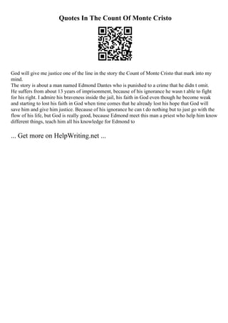 Quotes In The Count Of Monte Cristo
God will give me justice one of the line in the story the Count of Monte Cristo that mark into my
mind.
The story is about a man named Edmond Dantes who is punished to a crime that he didn t omit.
He suffers from about 13 years of imprisonment, because of his ignorance he wasn t able to fight
for his right. I admire his braveness inside the jail, his faith in God even though he become weak
and starting to lost his faith in God when time comes that he already lost his hope that God will
save him and give him justice. Because of his ignorance he can t do nothing but to just go with the
flow of his life, but God is really good, because Edmond meet this man a priest who help him know
different things, teach him all his knowledge for Edmond to
... Get more on HelpWriting.net ...
 
