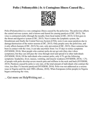 Polio ( Poliomyelitis ) Is A Contagious Illness Caused By...
Polio (Poliomyelitis) is a very contagious illness caused by the poliovirus. The poliovirus affects
the central nervous system, and is known and feared for causing paralysis (CDC, 2015). The
virus is contracted orally (through the mouth), from fecal matter (CDC, 2015): It first goes to
the throat and digestive system (CDC, 2015). Next it enters the lymphatic system, the
bloodstream and finally the Central Nervous System (CNS), were it can cause paralysis due to
damage/destruction of the motor neurons (CDC, 2015). Only people carry the poliovirus, and
it only affects humans (CDC, 2015) No cure, only prevention (CDC, 2015). Once someone has
been in contact with the virus, it can take anywhere from 3 to 35 days to notice symptoms
(NYSDOH, 2014). Most people who contract polio do not get sick (they don t show
symptoms), but they can still pass the virus through stool and spread it to other individuals
(NYSDOH, 2014). Of the individuals who contract polio, only 4 5% get the following
symptoms: headaches, fever, nausea, vomiting, and muscle weakness (NYSDOH, 2014). 1 2%
of people with polio develop severe muscle pain and stiffness in the neck and back (NYSDOH,
2014). Paralysis caused by polio is very rare, of the total amount of individuals who contract the
virus, less than 1% become paralyzed (NYSDOH, 2014). Polio was not addressed as a serious
issue in Nigeria until the mid 1900 s (Renne, 2010). When Europeans (white people) in Nigeria
began contracting the virus,
... Get more on HelpWriting.net ...
 