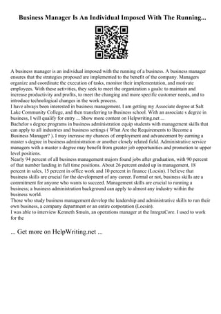 Business Manager Is An Individual Imposed With The Running...
A business manager is an individual imposed with the running of a business. A business manager
ensures that the strategies proposed are implemented to the benefit of the company. Managers
organize and coordinate the execution of tasks, monitor their implementation, and motivate
employees. With these activities, they seek to meet the organization s goals: to maintain and
increase productivity and profits, to meet the changing and more specific customer needs, and to
introduce technological changes in the work process.
I have always been interested in business management. I am getting my Associate degree at Salt
Lake Community College, and then transferring to Business school. With an associate s degree in
business, I will qualify for entry ... Show more content on Helpwriting.net ...
Bachelor s degree programs in business administration equip students with management skills that
can apply to all industries and business settings ( What Are the Requirements to Become a
Business Manager? ). I may increase my chances of employment and advancement by earning a
master s degree in business administration or another closely related field. Administrative service
managers with a master s degree may benefit from greater job opportunities and promotion to upper
level positions.
Nearly 94 percent of all business management majors found jobs after graduation, with 90 percent
of that number landing in full time positions. About 26 percent ended up in management, 18
percent in sales, 15 percent in office work and 10 percent in finance (Locsin). I believe that
business skills are crucial for the development of any career. Formal or not, business skills are a
commitment for anyone who wants to succeed. Management skills are crucial to running a
business; a business administration background can apply to almost any industry within the
business world.
Those who study business management develop the leadership and administrative skills to run their
own business, a company department or an entire corporation (Locsin).
I was able to interview Kenneth Smuin, an operations manager at the IntegraCore. I used to work
for the
... Get more on HelpWriting.net ...
 