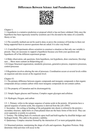 Differences Between Science And Pseudoscience
Chapter 1:
1.1.hypothesis is a tentative prediction or proposal which is has not been validated. Only once the
hypothesis has been rigorously tested by scientists can it be elevated to the status of a scientific
theory or law.
1.2.The scientific method can not be used to deny or prove the existence of God due to there not
being supported facts to answer questions that are asked. It is also very broad.
1.3. Controlled Experiments allows scientists to construct a situation so that only one variable is
present. They are necessary to support a hypothesis because you form your questions and
hypothesis off of the different experiment groups.
1.4.Make observation, ask questions, form hypothesis, test hypothesis, draw conclusion, Develop
new ... Show more content on Helpwriting.net ...
1.8.Unique Structural organization, metabolic processes, generative process, responsive processes,
control processes
1.9.Regulation involves altering the rate of processes. Coordination occurs at several levels within
an organism and also occurs at the organism level.
Chapter #3:
2.1.The primary difference between organic compounds and inorganic compounds is that organic
compounds always contain carbon while most inorganic compounds do not contain carbon.
2.2.The property of Catenation and its electronegativity
2.3. Simple Sugars glucose and Fructose, Complex sugars glycogen and cellulose
2.4. Hydrogen, Oxygen, and carbon
2.5. 1. Primary: refers to the unique sequence of amino acids in the protein. All proteins have a
special sequence of amino acids, this sequence is derived from the cell s DNA.
2. Secondary : the coiling or bending of the polypeptide into sheets is referred to the protein s
secondary structure. alpha helix or a beta pleated sheet are the basic forms of this level. They can
exist separately or jointly in a protein.
3. Tertiary: The folding back of a molecule upon itself and held together by disulfide bridges and
hydrogen bonds. This adds to the protein s stability.
4. Quaternary: Complex structure formed by the interaction of 2 or more polypeptide chains.
2.6 Structural protiens: maintaining the shape of cells and organisms. Regulator Protiens: Help
determine what activities will occur in the
 