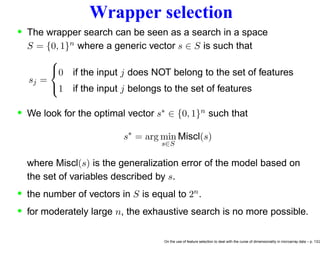 Wrapper selection
• The wrapper search can be seen as a search in a space
S = {0, 1}n where a generic vector s ∈ S is such that
sj =



0 if the input j does NOT belong to the set of features
1 if the input j belongs to the set of features
• We look for the optimal vector s∗ ∈ {0, 1}n such that
s∗
= arg min
s∈S
Miscl(s)
where Miscl(s) is the generalization error of the model based on
the set of variables described by s.
• the number of vectors in S is equal to 2n
.
• for moderately large n, the exhaustive search is no more possible.
On the use of feature selection to deal with the curse of dimensionality in microarray data – p. 13/2
 