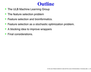 Outline
• The ULB Machine Learning Group
• The feature selection problem
• Feature selection and bioinformatics.
• Feature selection as a stochastic optimization problem.
• A blocking idea to improve wrappers
• Final considerations.
On the use of feature selection to deal with the curse of dimensionality in microarray data – p. 2/2
 