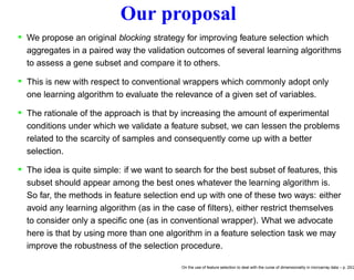 Our proposal
• We propose an original blocking strategy for improving feature selection which
aggregates in a paired way the validation outcomes of several learning algorithms
to assess a gene subset and compare it to others.
• This is new with respect to conventional wrappers which commonly adopt only
one learning algorithm to evaluate the relevance of a given set of variables.
• The rationale of the approach is that by increasing the amount of experimental
conditions under which we validate a feature subset, we can lessen the problems
related to the scarcity of samples and consequently come up with a better
selection.
• The idea is quite simple: if we want to search for the best subset of features, this
subset should appear among the best ones whatever the learning algorithm is.
So far, the methods in feature selection end up with one of these two ways: either
avoid any learning algorithm (as in the case of ﬁlters), either restrict themselves
to consider only a speciﬁc one (as in conventional wrapper). What we advocate
here is that by using more than one algorithm in a feature selection task we may
improve the robustness of the selection procedure.
On the use of feature selection to deal with the curse of dimensionality in microarray data – p. 20/2
 