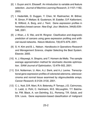 [6] I. Guyon and A. Elisseeff. An introduction to variable and feature
selection. Journal of Machine Learning Research, 3:1157–1182,
2003.
[7] I. Hedenfalk, D. Duggan, Y. Chen, M. Radmacher, M. Bittner,
R. Simon, P. Meltzer, B. Gusterson, M. Esteller, O.P. Kallioniemi,
B. Wilfond, A. Borg, and J. Trent. Gene expression proﬁles in
hereditary breast cancer. New Engl. Jour. Medicine, 344(8):539–
548, 2001.
[8] J. Khan, J. S. Wei, and M. Ringner. Clasiﬁcation and diagnostic
prediction of cancers using gene expression proﬁling and artiﬁ-
cial neural networks. Nature Medicine, 7(6):673–679, 2001.
[9] S. H. Kim and B. L. Nelson. Handbooks in Operations Research
and Management Science, chapter Selecting the Best System.
Elsevier, 2005.
[10] A. J. Kleywegt, A. Shapiro, and T. Homem de Mello. The sample
average approximation method for stochastic discrete optimiza-
tion. SIAM Journal of Optimization, 12:479–502, 2001.
[11] D.A. Notterman, U. Alon, A.J. Sierk, and A.J. Levine. Transcrip-
tional gene expression proﬁles of colorectal adenoma, adenocar-
cinoma and normal tissue examined by oligonucleotide arrays.
Cancer Research, 6:3124–3130, 2001.
[12] C. L. Nutt, D.R. Mani, R.A. Betensky, P. Tamayo, J.G. Cairncross,
C. Ladd, U. Pohl, C. Hartmann, M.E. McLaughlin, T.T. Batche-
lor, P.M. Black, A. von Deimling, S.L. Pomeroy, T.R. Golub, and
D.N. Louis. Gene expression-based classiﬁcation of malignant
25-2
 