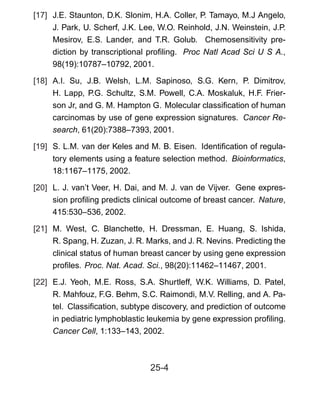 [17] J.E. Staunton, D.K. Slonim, H.A. Coller, P. Tamayo, M.J Angelo,
J. Park, U. Scherf, J.K. Lee, W.O. Reinhold, J.N. Weinstein, J.P.
Mesirov, E.S. Lander, and T.R. Golub. Chemosensitivity pre-
diction by transcriptional proﬁling. Proc Natl Acad Sci U S A.,
98(19):10787–10792, 2001.
[18] A.I. Su, J.B. Welsh, L.M. Sapinoso, S.G. Kern, P. Dimitrov,
H. Lapp, P.G. Schultz, S.M. Powell, C.A. Moskaluk, H.F. Frier-
son Jr, and G. M. Hampton G. Molecular classiﬁcation of human
carcinomas by use of gene expression signatures. Cancer Re-
search, 61(20):7388–7393, 2001.
[19] S. L.M. van der Keles and M. B. Eisen. Identiﬁcation of regula-
tory elements using a feature selection method. Bioinformatics,
18:1167–1175, 2002.
[20] L. J. van’t Veer, H. Dai, and M. J. van de Vijver. Gene expres-
sion proﬁling predicts clinical outcome of breast cancer. Nature,
415:530–536, 2002.
[21] M. West, C. Blanchette, H. Dressman, E. Huang, S. Ishida,
R. Spang, H. Zuzan, J. R. Marks, and J. R. Nevins. Predicting the
clinical status of human breast cancer by using gene expression
proﬁles. Proc. Nat. Acad. Sci., 98(20):11462–11467, 2001.
[22] E.J. Yeoh, M.E. Ross, S.A. Shurtleff, W.K. Williams, D. Patel,
R. Mahfouz, F.G. Behm, S.C. Raimondi, M.V. Relling, and A. Pa-
tel. Classiﬁcation, subtype discovery, and prediction of outcome
in pediatric lymphoblastic leukemia by gene expression proﬁling.
Cancer Cell, 1:133–143, 2002.
25-4
 