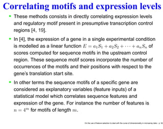 Correlating motifs and expression levels
• These methods consists in directly correlating expression levels
and regulatory motif present in presumptive transcription control
regions [4, 19].
• In [4], the expression of a gene in a single experimental condition
is modelled as a linear function E = a1S1 + a2S2 + · · · + anSn of
scores computed for sequence motifs in the upstream control
region. These sequence motif scores incorporate the number of
occurrences of the motifs and their positions with respect to the
gene’s translation start site.
• In other terms the sequence motifs of a speciﬁc gene are
considered as explanatory variables (feature inputs) of a
statistical model which correlates sequence features and
expression of the gene. For instance the number of features is
n = 4m for motifs of length m.
On the use of feature selection to deal with the curse of dimensionality in microarray data – p. 9/2
 