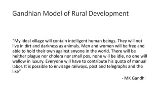 Gandhian Model of Rural Development
“My ideal village will contain intelligent human beings. They will not
live in dirt and darkness as animals. Men and women will be free and
able to hold their own against anyone in the world. There will be
neither plague nor cholera nor small pox, none will be idle, no one will
wallow in luxury. Everyone will have to contribute his quota of manual
labor. It is possible to envisage railways, post and telegraphs and the
like”
- MK Gandhi
 