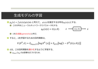 ⽣成モデルの学習
¤ 𝑝D 𝑥 = ∫ 𝑝 𝑥 𝑧 𝑝 𝑧 𝑑𝑧	と考えて， 𝑝 𝑥 𝑧 を推定する分布を𝑞((𝑥|𝑧)とする．
¤ この分布をニューラルネットワークでパラメータ化する．
¤ 𝐺を⽣成器(generator)と呼ぶ．
¤ すると，Gを学習するための⽬的関数は，
¤ Gは，この⽬的関数を最⼩化するように学習する．
¤ 𝑝ABCBと𝑝D	のJS距離を近づけるため．
𝑞( 𝑥 𝑧 = 𝐺(𝑧; 𝜃) 𝐺(𝑧; 𝜃) 𝑥𝑧
𝑉(𝐷∗, 𝐺) = 𝐸OPQRQ(`) log 𝐷∗ (𝑥) + 𝐸O(m) log 1 − 𝐷∗(𝐺(𝑧; 𝜃))
 