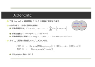 Actor-critic
¤ ⽅策（actor）と価値関数（critic）を同時に学習する⼿法．
¤ MDPの下で（記号の説明を省略）．．．
¤ ⾏動価値関数は，
¤ ⽅策の更新：
¤ ⾏動価値関数の更新：
¤ よって，2段階の最適化アルゴリズムになる．
¤ なんかGANと似ている？？
most reinforcement learning algorithms either focus on learning a value function, like value iteration
and TD-learning, or learning a policy directly, as in policy gradient methods, AC methods learn
both simultaneously - the actor being the policy and the critic being the value function. In some AC
methods, the critic provides a lower-variance baseline for policy gradient methods than estimating
the value from returns. In this case even a bad estimate of the value function can be useful, as the
policy gradient will be unbiased no matter what baseline is used. In other AC methods, the policy is
updated with respect to the approximate value function, in which case pathologies similar to those in
GANs can result. If the policy is optimized with respect to an incorrect value function, it may lead
to a bad policy which never fully explores the space, preventing a good value function from being
found and leading to degenerate solutions. A number of techniques exist to remedy this problem.
Formally, consider the typical MDP setting for RL, where we have a set of states S, actions A, a
distribution over initial states p0(s), transition function P(st+1|st, at), reward distribution R(st)
and discount factor γ ∈ [0, 1]. The aim of actor-critic methods is to simultaneously learn an action-
value function Qπ
(s, a) that predicts the expected discounted reward:
Qπ
(s, a) = Est+k∼P,rt+k∼R,at+k∼π
∞
k=1
γk
rt+k st = s, at = a (6)
and learn a policy that is optimal for that value function:
π∗
= arg max
π
Es0∼p0,a0∼π[Qπ
(s0, a0)] (7)
We can express Qπ
as the solution to a minimization problem:
Qπ
= arg min
Q
Est,at∼π[D(Est+1,rt,at+1 [rt + γQ(st+1, at+1)]||Q(st, at))] (8)
Where D(·||·) is any divergence that is positive except when the two are equal. Now the actor-critic
problem can be expressed as a bilevel optimization problem as well:
F(Q, π) = Est,at∼π[D(Est+1,rt,at+1 [rt + γQ(st+1, at+1)]||Q(st, at))] (9)
f(Q, π) = −Es0∼p0,a0∼π[Qπ
(s0, a0)] (10)
There are many AC methods that attempt to solve this problem. Traditional AC methods optimize the
policy through policy gradients and scale the policy gradient by the TD error, while the action-value
function is updated by ordinary TD learning. We focus on deterministic policy gradients (DPG)
[7, 10] and its extension to stochastic policies, SVG(0) [8], as well as neurally-ﬁtted Q-learning with
continuous actions (NFQCA) [9]. These algorithms are all intended for the case where actions and
both simultaneously - the actor being the policy and the critic being the value function. In some AC
methods, the critic provides a lower-variance baseline for policy gradient methods than estimating
the value from returns. In this case even a bad estimate of the value function can be useful, as the
policy gradient will be unbiased no matter what baseline is used. In other AC methods, the policy is
updated with respect to the approximate value function, in which case pathologies similar to those in
GANs can result. If the policy is optimized with respect to an incorrect value function, it may lead
to a bad policy which never fully explores the space, preventing a good value function from being
found and leading to degenerate solutions. A number of techniques exist to remedy this problem.
Formally, consider the typical MDP setting for RL, where we have a set of states S, actions A, a
distribution over initial states p0(s), transition function P(st+1|st, at), reward distribution R(st)
and discount factor γ ∈ [0, 1]. The aim of actor-critic methods is to simultaneously learn an action-
value function Qπ
(s, a) that predicts the expected discounted reward:
Qπ
(s, a) = Est+k∼P,rt+k∼R,at+k∼π
∞
k=1
γk
rt+k st = s, at = a (6)
and learn a policy that is optimal for that value function:
π∗
= arg max
π
Es0∼p0,a0∼π[Qπ
(s0, a0)] (7)
We can express Qπ
as the solution to a minimization problem:
Qπ
= arg min
Q
Est,at∼π[D(Est+1,rt,at+1 [rt + γQ(st+1, at+1)]||Q(st, at))] (8)
Where D(·||·) is any divergence that is positive except when the two are equal. Now the actor-critic
problem can be expressed as a bilevel optimization problem as well:
F(Q, π) = Est,at∼π[D(Est+1,rt,at+1 [rt + γQ(st+1, at+1)]||Q(st, at))] (9)
f(Q, π) = −Es0∼p0,a0∼π[Qπ
(s0, a0)] (10)
There are many AC methods that attempt to solve this problem. Traditional AC methods optimize the
policy through policy gradients and scale the policy gradient by the TD error, while the action-value
function is updated by ordinary TD learning. We focus on deterministic policy gradients (DPG)
[7, 10] and its extension to stochastic policies, SVG(0) [8], as well as neurally-ﬁtted Q-learning with
continuous actions (NFQCA) [9]. These algorithms are all intended for the case where actions and
observations are continuous, and use neural networks for function approximation for both the action-
both simultaneously - the actor being the policy and the critic being the value function. In some AC
methods, the critic provides a lower-variance baseline for policy gradient methods than estimating
the value from returns. In this case even a bad estimate of the value function can be useful, as the
policy gradient will be unbiased no matter what baseline is used. In other AC methods, the policy is
updated with respect to the approximate value function, in which case pathologies similar to those in
GANs can result. If the policy is optimized with respect to an incorrect value function, it may lead
to a bad policy which never fully explores the space, preventing a good value function from being
found and leading to degenerate solutions. A number of techniques exist to remedy this problem.
Formally, consider the typical MDP setting for RL, where we have a set of states S, actions A, a
distribution over initial states p0(s), transition function P(st+1|st, at), reward distribution R(st)
and discount factor γ ∈ [0, 1]. The aim of actor-critic methods is to simultaneously learn an action-
value function Qπ
(s, a) that predicts the expected discounted reward:
Qπ
(s, a) = Est+k∼P,rt+k∼R,at+k∼π
∞
k=1
γk
rt+k st = s, at = a (6)
and learn a policy that is optimal for that value function:
π∗
= arg max
π
Es0∼p0,a0∼π[Qπ
(s0, a0)] (7)
We can express Qπ
as the solution to a minimization problem:
Qπ
= arg min
Q
Est,at∼π[D(Est+1,rt,at+1 [rt + γQ(st+1, at+1)]||Q(st, at))] (8)
Where D(·||·) is any divergence that is positive except when the two are equal. Now the actor-critic
problem can be expressed as a bilevel optimization problem as well:
F(Q, π) = Est,at∼π[D(Est+1,rt,at+1 [rt + γQ(st+1, at+1)]||Q(st, at))] (9)
f(Q, π) = −Es0∼p0,a0∼π[Qπ
(s0, a0)] (10)
There are many AC methods that attempt to solve this problem. Traditional AC methods optimize the
policy through policy gradients and scale the policy gradient by the TD error, while the action-value
function is updated by ordinary TD learning. We focus on deterministic policy gradients (DPG)
[7, 10] and its extension to stochastic policies, SVG(0) [8], as well as neurally-ﬁtted Q-learning with
continuous actions (NFQCA) [9]. These algorithms are all intended for the case where actions and
observations are continuous, and use neural networks for function approximation for both the action-
value function and policy. This is an established approach in RL with continuous actions [11], and
all methods update the policy by passing back gradients of the estimated value with respect to the
actions rather than passing the TD error directly. The distinction between the methods lies mainly
in the way training proceeds. In NFQCA, the actor and critic are trained in batch mode after every
distribution over initial states p0(s), transition function P(st+1|st, at), reward distribution R(st)
and discount factor γ ∈ [0, 1]. The aim of actor-critic methods is to simultaneously learn an action-
value function Qπ
(s, a) that predicts the expected discounted reward:
Qπ
(s, a) = Est+k∼P,rt+k∼R,at+k∼π
∞
k=1
γk
rt+k st = s, at = a (6)
and learn a policy that is optimal for that value function:
π∗
= arg max
π
Es0∼p0,a0∼π[Qπ
(s0, a0)] (7)
We can express Qπ
as the solution to a minimization problem:
Qπ
= arg min
Q
Est,at∼π[D(Est+1,rt,at+1 [rt + γQ(st+1, at+1)]||Q(st, at))] (8)
Where D(·||·) is any divergence that is positive except when the two are equal. Now the actor-critic
problem can be expressed as a bilevel optimization problem as well:
F(Q, π) = Est,at∼π[D(Est+1,rt,at+1 [rt + γQ(st+1, at+1)]||Q(st, at))] (9)
f(Q, π) = −Es0∼p0,a0∼π[Qπ
(s0, a0)] (10)
There are many AC methods that attempt to solve this problem. Traditional AC methods optimize the
policy through policy gradients and scale the policy gradient by the TD error, while the action-value
function is updated by ordinary TD learning. We focus on deterministic policy gradients (DPG)
[7, 10] and its extension to stochastic policies, SVG(0) [8], as well as neurally-ﬁtted Q-learning with
continuous actions (NFQCA) [9]. These algorithms are all intended for the case where actions and
observations are continuous, and use neural networks for function approximation for both the action-
 