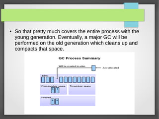 ● So that pretty much covers the entire process with the
young generation. Eventually, a major GC will be
performed on the old generation which cleans up and
compacts that space.
 