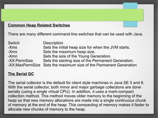 Common Heap Related Switches
There are many different command line switches that can be used with Java.
Switch Description
-Xms Sets the initial heap size for when the JVM starts.
-Xmx Sets the maximum heap size.
-Xmn Sets the size of the Young Generation.
-XX:PermSize Sets the starting size of the Permanent Generation.
-XX:MaxPermSize Sets the maximum size of the Permanent Generation
The Serial GC
The serial collector is the default for client style machines in Java SE 5 and 6.
With the serial collector, both minor and major garbage collections are done
serially (using a single virtual CPU). In addition, it uses a mark-compact
collection method. This method moves older memory to the beginning of the
heap so that new memory allocations are made into a single continuous chunk
of memory at the end of the heap. This compacting of memory makes it faster to
allocate new chunks of memory to the heap.
 