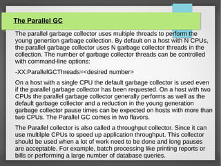 The Parallel GC
The parallel garbage collector uses multiple threads to perform the
young genertion garbage collection. By default on a host with N CPUs,
the parallel garbage collector uses N garbage collector threads in the
collection. The number of garbage collector threads can be controlled
with command-line options:
-XX:ParallelGCThreads=<desired number>
On a host with a single CPU the default garbage collector is used even
if the parallel garbage collector has been requested. On a host with two
CPUs the parallel garbage collector generally performs as well as the
default garbage collector and a reduction in the young generation
garbage collector pause times can be expected on hosts with more than
two CPUs. The Parallel GC comes in two flavors.
The Parallel collector is also called a throughput collector. Since it can
use multilple CPUs to speed up application throughput. This collector
should be used when a lot of work need to be done and long pauses
are acceptable. For example, batch processing like printing reports or
bills or performing a large number of database queries.
 