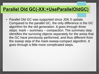 Parallel Old GC(-XX:+UseParallelOldGC)
● Parallel Old GC was supported since JDK 5 update.
Compared to the parallel GC, the only difference is the GC
algorithm for the old generation. It goes through three
steps: mark – summary – compaction. The summary step
identifies the surviving objects separately for the areas that
the GC have previously performed, and thus different from
the sweep step of the mark-sweep-compact algorithm. It
goes through a little more complicated steps.
 