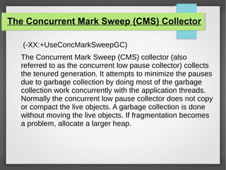 The Concurrent Mark Sweep (CMS) Collector
(-XX:+UseConcMarkSweepGC)
The Concurrent Mark Sweep (CMS) collector (also
referred to as the concurrent low pause collector) collects
the tenured generation. It attempts to minimize the pauses
due to garbage collection by doing most of the garbage
collection work concurrently with the application threads.
Normally the concurrent low pause collector does not copy
or compact the live objects. A garbage collection is done
without moving the live objects. If fragmentation becomes
a problem, allocate a larger heap.
 