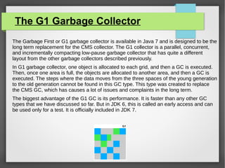 The G1 Garbage Collector
The Garbage First or G1 garbage collector is available in Java 7 and is designed to be the
long term replacement for the CMS collector. The G1 collector is a parallel, concurrent,
and incrementally compacting low-pause garbage collector that has quite a different
layout from the other garbage collectors described previously.
In G1 garbage collector, one object is allocated to each grid, and then a GC is executed.
Then, once one area is full, the objects are allocated to another area, and then a GC is
executed. The steps where the data moves from the three spaces of the young generation
to the old generation cannot be found in this GC type. This type was created to replace
the CMS GC, which has causes a lot of issues and complaints in the long term.
The biggest advantage of the G1 GC is its performance. It is faster than any other GC
types that we have discussed so far. But in JDK 6, this is called an early access and can
be used only for a test. It is officially included in JDK 7.
 