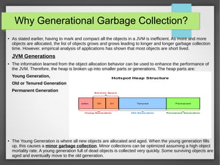 Why Generational Garbage Collection?
● As stated earlier, having to mark and compact all the objects in a JVM is inefficient. As more and more
objects are allocated, the list of objects grows and grows leading to longer and longer garbage collection
time. However, empirical analysis of applications has shown that most objects are short lived.
JVM Generations
● The information learned from the object allocation behavior can be used to enhance the performance of
the JVM. Therefore, the heap is broken up into smaller parts or generations. The heap parts are:
Young Generation,
Old or Tenured Generation
Permanent Generation
● The Young Generation is where all new objects are allocated and aged. When the young generation fills
up, this causes a minor garbage collection. Minor collections can be optimized assuming a high object
mortality rate. A young generation full of dead objects is collected very quickly. Some surviving objects are
aged and eventually move to the old generation.
 