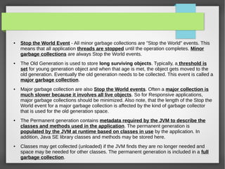 ● Stop the World Event - All minor garbage collections are "Stop the World" events. This
means that all application threads are stopped until the operation completes. Minor
garbage collections are always Stop the World events.
● The Old Generation is used to store long surviving objects. Typically, a threshold is
set for young generation object and when that age is met, the object gets moved to the
old generation. Eventually the old generation needs to be collected. This event is called a
major garbage collection.
● Major garbage collection are also Stop the World events. Often a major collection is
much slower because it involves all live objects. So for Responsive applications,
major garbage collections should be minimized. Also note, that the length of the Stop the
World event for a major garbage collection is affected by the kind of garbage collector
that is used for the old generation space.
● The Permanent generation contains metadata required by the JVM to describe the
classes and methods used in the application. The permanent generation is
populated by the JVM at runtime based on classes in use by the application. In
addition, Java SE library classes and methods may be stored here.
● Classes may get collected (unloaded) if the JVM finds they are no longer needed and
space may be needed for other classes. The permanent generation is included in a full
garbage collection.
 