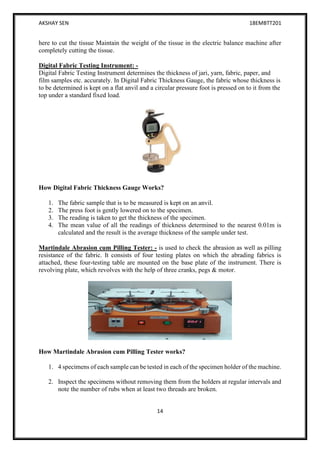 AKSHAY SEN 18EMBTT201
14
here to cut the tissue Maintain the weight of the tissue in the electric balance machine after
completely cutting the tissue.
Digital Fabric Testing Instrument: -
Digital Fabric Testing Instrument determines the thickness of jari, yarn, fabric, paper, and
film samples etc. accurately. In Digital Fabric Thickness Gauge, the fabric whose thickness is
to be determined is kept on a flat anvil and a circular pressure foot is pressed on to it from the
top under a standard fixed load.
How Digital Fabric Thickness Gauge Works?
1. The fabric sample that is to be measured is kept on an anvil.
2. The press foot is gently lowered on to the specimen.
3. The reading is taken to get the thickness of the specimen.
4. The mean value of all the readings of thickness determined to the nearest 0.01m is
calculated and the result is the average thickness of the sample under test.
Martindale Abrasion cum Pilling Tester: - is used to check the abrasion as well as pilling
resistance of the fabric. It consists of four testing plates on which the abrading fabrics is
attached, these four-testing table are mounted on the base plate of the instrument. There is
revolving plate, which revolves with the help of three cranks, pegs & motor.
How Martindale Abrasion cum Pilling Tester works?
1. 4 specimens of each sample can be tested in each of the specimen holder of the machine.
2. Inspect the specimens without removing them from the holders at regular intervals and
note the number of rubs when at least two threads are broken.
 