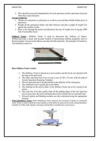 AKSHAY SEN 18EMBTT201
15
3. This should be assessed independently for each specimen and the specimens removed
when they reach end point.
Average weight loss
1. Abrade two specimens to end points as in above case and then abrade further pairs of
specimens.
2. Weight all the specimens before and after abrasion and plot a graph of weight loss
against the number of rubs.
3. Draw a line through the points and determine the rate of weight loss in mg per 1000
rubs if reasonably linear.
Stiffness Tester: -Stiffness Tester is used to determine the stiffness of fabrics.
Stiffness provides a quick and accurate method of determining stiffness properties such as
flexural rigidity of most textile fabrics and other flexible materials. The principle of Cantilever
Test method is used in it.
How Stiffness Tester works?
1. The Stiffness Tester is placed on a level surface and the levels are checked with
the help of the sprit level.
2. The fabric specimen has to be cut into a size of 150 x 25 mm, with the help of
Acrylic Specimen Preparing Template.
3. The test specimen has to be placed flat on the platform of the instrument.
4. The calibrated scale is gently put on the fabric.
5. The marking on the acrylic plate of the Stiffness Tester has to be viewed in the
mirror.
6. The scale has to be then gently slide till the leading edges of the test specimen
moves away from the scale and bends down till it touches the two inclined lines.
7. Flexural rigidity and Bending modulus are then calculated using the appropriate
formula.
Water Repellency Tester: Water Repellency Tester measures the resistance of fabrics to wetting by
water. Water is used to check the water repellency of the fabric by spray test in textile testing laboratory.
Suitable for Table cloth, tapestry, flooring material fabric manufacturer or processors.
 
