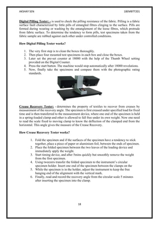 AKSHAY SEN 18EMBTT201
18
Digital Pilling Tester: - is used to check the pilling resistance of the fabric. Pilling is a fabric
surface fault characterized by little pills of entangled fibres clinging to the surface. Pills are
formed during wearing or washing by the entanglement of the loose fibres, which protrude
from fabric surface. To determine the tendency to form pills, test specimens taken from the
fabric sample are rubbed against each other under controlled conditions.
How Digital Pilling Tester works?
1. The very first step is to clean the boxes thoroughly.
2. Then place four mounted test specimens in each box and close the boxes.
3. Later set the pre-set counter at 18000 with the help of the Thumb Wheel setting
provided on the Digital Counter.
4. Press the start button. The machine would stop automatically after 18000 revolutions.
5. Now, finally take the specimens and compare them with the photographic rating
standards.
Crease Recovery Tester: - determines the property of textiles to recover from creases by
measurement of the recovery angle. The specimen is first creased under specified load for fixed
time and is then transferred to the measurement device, where one end of the specimen is held
in a spring-loaded clamp and other is allowed to fall free under its own weight. Now one need
to read the scale fixed to moving clamp to know the deflection of the clamped end from the
horizontal. This angle gives the measure of the Crease Recovery.
How Crease Recovery Tester works?
1. Fold the specimen and if the surfaces of the specimen have a tendency to stick
together, place a piece of paper or aluminium foil, between the ends of specimen.
2. Place the folded specimen between the two leaves of the loading device and
immediately apply the weight.
3. Start timing device, and after 5mins quickly but smoothly remove the weight
from the first specimen.
4. Using tweezers transfer the folded specimen to the instrument’s circular
specimen holder. Insert one end of the specimen between the clamps on the
5. While the specimen is in the holder, adjust the instrument to keep the free
hanging end of the alignment with the vertical mark.
6. Finally, read and record the recovery angle from the circular scale 5 minutes
after inserting the specimen into the clamp.
 