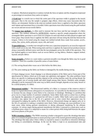 AKSHAY SEN 18EMBTT201
21
it ruptures. Mechanical properties to analyse include the force at rupture and the elongation (expressed
as percentage) at maximum force and/or at rupture.
A Grab test:-is a tensile test in which the centre part of the specimen width is gripped in the tensile
grip jaws. Due to the way the sample is gripped, edge effects, which may cause inaccurate data for
fabrics, are eliminated. Similar to the strip test method, tensile force is applied to the fabric specimen
until rupture and maximum force is recorded. Fabric specimens most often tested using the grab method
are woven and non-woven textile fabrics.
The tongue tear method: - is often used to measure the tear force and the tear strength of a fabric
specimen. This method, outlined by ASTM D2261, requires a specific sample preparation where the
rectangular fabric specimen is cut to form two tongues on each end which are then placed on upper and
lower grips. Once tensile force is applied, the fabric specimen will tear along the mid-line between the
tongues. Fabrics to be tested using the tongue tear method include those made from acetate, acrylic,
cotton, flax, nylon, olefin, polyester, rayon, silk, and wool.
Trapezoidal tear: - is another tear strength test that uses a specimen prepared as an isosceles trapezoid
with a small cut on one side. When testing starts and force is applied, the trapezoid tear produces tension
along a reasonably defined course such that the tear propagates across the width of the specimen. This
test method applies to most fabrics such as woven fabrics, air bag fabrics, blankets, napped, knitted,
layered, and pile fabrics
Seam strength: - Failure at a seam makes a garment unusable even though the fabric may be in good
condition. There are a number of possible causes of seam failure:
(1) The sewing thread either wears out or fails before the fabric does.
(2) The yarns making up the fabric are broken or damaged by the needle during sewing.
(3) Seam slippage occurs. Seam slippage is an inherent property of the fabric and so forms part of the
specification for fabrics which are to be made into upholstery and apparel. The other problems listed
above are specific to making-up and they depend on the sewing machine used, the sewing thread, the
sewing speed, size of sewing needle and stitch length among other factors. Similarly seam strength,
although it can be measured in the same way as fabric tensile strength, depends on too many factors to
be a useful property of a fabric.
Dimensional stability: - The dimensional stability of a fabric is a measure of the extent to which it
keeps its original dimensions subsequent to its manufacture. It is possible for the dimensions of a fabric
to increase but any change is more likely to be a decrease or shrinkage. Shrinkage is a problem that
gives rise to a large number of customer complaints. Some fabric faults such as colour loss or pilling
can degrade the appearance of a garment but still leave it usable. Other faults such as poor abrasion
resistance may appear late in the life of a garment and to some extent their appearance may be
anticipated by judging the quality of the fabric. However, dimensional change can appear early on in
the life of a garment so making a complaint more likely Fabric shrinkage can cause problems in two
main areas, either during garment manufacture or during subsequent laundering by the ultimate
customer. At various stages during garment manufacture the fabric is pressed in a steam press such as
a Hoffman press where it is subjected to steam for a short period while being held between the upper
and lower platens of the press.
WIRA steaming cylinder: -The WIRA steaming cylinder is designed to assess the shrinkage that takes
place in a commercial garment press as steam pressing is part of the normal garment making up process.
The shrinkage that takes place when a fabric is exposed to steam is classified as relaxation shrinkage
not felting or consolidation shrinkage. In the test the fabric is kept in an unconstrained state and
 