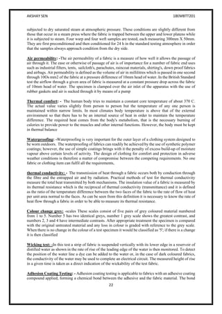 AKSHAY SEN 18EMBTT201
22
subjected to dry saturated steam at atmospheric pressure. These conditions are slightly different from
those that occur in a steam press where the fabric is trapped between the upper and lower platens while
it is subjected to steam. Four warp and four weft samples are tested, each measuring 300mm X 50mm.
They are first preconditioned and then conditioned for 24 h in the standard testing atmosphere in order
that the samples always approach condition from the dry side.
Air permeability: -The air permeability of a fabric is a measure of how well it allows the passage of
air through it. The ease or otherwise of passage of air is of importance for a number of fabric end uses
such as industrial filters, tents, sailcloth's, parachutes, raincoat materials, shirting's, down proof fabrics
and airbags. Air permeability is defined as the volume of air in millilitres which is passed in one second
through 10Os mm2 of the fabric at a pressure difference of 10mm head of water. In the British Standard
test the airflow through a given area of fabric is measured at a constant pressure drop across the fabric
of 10mm head of water. The specimen is clamped over the air inlet of the apparatus with the use of
rubber gaskets and air is sucked through it by means of a pump
Thermal comfort: - The human body tries to maintain a constant core temperature of about 370 C.
The actual value varies slightly from person to person but the temperature of any one person is
maintained within narrow limits. In most climates body temperature is above that of the external
environment so that there has to be an internal source of heat in order to maintain the temperature
difference. The required heat comes from the body's metabolism, that is the necessary burning of
calories to provide power to the muscles and other internal functions. However, the body must be kept
in thermal balance
Waterproofing: -Waterproofing is very important for the outer layer of a clothing system designed to
be worn outdoors. The waterproofing of fabrics can readily be achieved by the use of synthetic polymer
coatings; however, the use of simple coatings brings with it the penalty of excess build-up of moisture
vapour above certain levels of activity. The design of clothing for comfort and protection in adverse
weather conditions is therefore a matter of compromise between the competing requirements. No one
fabric or clothing item can fulfil all the requirements,
thermal conductivity: - The transmission of heat through a fabric occurs both by conduction through
the fibre and the entrapped air and by radiation. Practical methods of test for thermal conductivity
measure the total heat transmitted by both mechanisms. The insulation value of a fabric is measured by
its thermal resistance which is the reciprocal of thermal conductivity (transmittance) and it is defined
as the ratio of the temperature difference between the two faces of the fabric to the rate of flow of heat
per unit area normal to the faces. As can be seen from this definition it is necessary to know the rate of
heat flow through a fabric in order to be able to measure its thermal resistance.
Colour change grey: -scales These scales consist of five pairs of grey coloured material numbered
from 1 to 5. Number 5 has two identical greys, number 1 grey scale shows the greatest contrast, and
numbers 2, 3 and 4 have intermediate contrasts. After appropriate treatment the specimen is compared
with the original untreated material and any loss in colour is graded with reference to the grey scale.
When there is no change in the colour of a test specimen it would be classified as '5'; if there is a change
it is then classified
Wicking test: -In this test a strip of fabric is suspended vertically with its lower edge in a reservoir of
distilled water as shown in the rate of rise of the leading edge of the water is then monitored. To detect
the position of the water line a dye can be added to the water or, in the case of dark coloured fabrics,
the conductivity of the water may be used to complete an electrical circuit. The measured height of rise
in a given time is taken as a direct indication of the wickability of the test fabric.
Adhesion Coating Testing: - Adhesion coating testing is applicable to fabrics with an adhesive coating
compound applied, forming a chemical bond between the adhesive and the fabric material. The bond
 