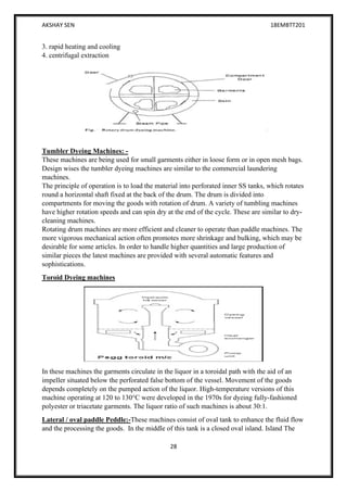 AKSHAY SEN 18EMBTT201
28
3. rapid heating and cooling
4. centrifugal extraction
Tumbler Dyeing Machines: -
These machines are being used for small garments either in loose form or in open mesh bags.
Design wises the tumbler dyeing machines are similar to the commercial laundering
machines.
The principle of operation is to load the material into perforated inner SS tanks, which rotates
round a horizontal shaft fixed at the back of the drum. The drum is divided into
compartments for moving the goods with rotation of drum. A variety of tumbling machines
have higher rotation speeds and can spin dry at the end of the cycle. These are similar to dry-
cleaning machines.
Rotating drum machines are more efficient and cleaner to operate than paddle machines. The
more vigorous mechanical action often promotes more shrinkage and bulking, which may be
desirable for some articles. In order to handle higher quantities and large production of
similar pieces the latest machines are provided with several automatic features and
sophistications.
Toroid Dyeing machines
In these machines the garments circulate in the liquor in a toroidal path with the aid of an
impeller situated below the perforated false bottom of the vessel. Movement of the goods
depends completely on the pumped action of the liquor. High-temperature versions of this
machine operating at 120 to 130°C were developed in the 1970s for dyeing fully-fashioned
polyester or triacetate garments. The liquor ratio of such machines is about 30:1.
Lateral / oval paddle Peddle:-These machines consist of oval tank to enhance the fluid flow
and the processing the goods. In the middle of this tank is a closed oval island. Island The
 