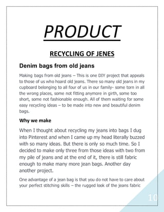 10
PRODUCT
RECYCLING OF JENES
Denim bags from old jeans
Making bags from old jeans – This is one DIY project that appeals
to those of us who hoard old jeans. There so many old jeans in my
cupboard belonging to all four of us in our family- some torn in all
the wrong places, some not fitting anymore in girth, some too
short, some not fashionable enough. All of them waiting for some
easy recycling ideas – to be made into new and beautiful denim
bags.
Why we make
When I thought about recycling my jeans into bags I dug
into Pinterest and when I came up my head literally buzzed
with so many ideas. But there is only so much time. So I
decided to make only three from those ideas with two from
my pile of jeans and at the end of it, there is still fabric
enough to make many more jean bags. Another day
another project.
One advantage of a jean bag is that you do not have to care about
your perfect stitching skills – the rugged look of the jeans fabric
 