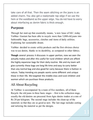 11
take care of all that. Then the seam stitching on the jeans is an
added charm. You also get a readymade top edge if we use the
hem or the waistband as the upper edge. You do not have to worry
about interfacing as denim fabric is thick enough.
Purpose
Through her start-up that essentially means, ‘a new lease of life’, today
Vaibhav Gautam has been able to recycle more than 3,000 old jeans into
fashionable bags, accessories, clutches and items of daily utilities.
Explaining her sustainable dream.
Vaibhav decided to create utility products and the first obvious choice
was to use denim, thanks to its durability, as compared to other fabrics.
Though several process it discusses in upper portion, now we seen the
actually makes and after this useful for rural children which are afford
the highly expansive bags for their daily routine. Me and my team will
give currently these bags are long life time and easy to carry better
than any normal bag and also good for carry because there is fashion in
nature. Today trending era people wants some different and unique
these in their life. We targeted the middle class and rural children and
women which are purchase these products.
All About Recycling
At Vaibhav is accompanied by a team of five members, all of them
Recycle the old jeans in three basic stages – first is the collection stage,
usually the old denims are procured from Agra denim traders at a rate of
Rs 20 per kilogram. The second stage includes the clean-up of the
materials so that they are as good as new. The last stage includes cutting
and tailoring the material as per the designs.
 