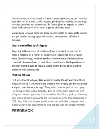 12
On an average, it takes a weeks’ time to create a product, and, till now has
been able to sell almost 2,500 recycled products that mainly include bags,
clutches, pouches and accessories. In future, plans to expand to create
other utility products like school supplies and yoga mats.
With a hope to make more and more people switch to sustainable fashion
and get used to buying upcycled product, entrepreneur off with a
message.
jeans recycling techniques
Recycling is the process of breaking down a product or material to
make a material of a higher or equal value (upcycling) or of a lower
value (downcycling), in which textiles are commonly mechanically or
chemically broken down to their fibre constituents. Biodegradation is
another method used to recycle waste and to break down organic
materials into compounds.
PROCESS TO SELL
First we connect to buyer take genes by public though purchase them
in low price like rs 10.And I make website which easily sell the old genes
and purchase the recycle bags .They will come for pick up and pay
Rs 10/kg for the jeans. Usually, two to three jeans make up one
kilogram, anything above that would be ideal for a pickup. Reusing
one piece of jeans prevents the emission of over four kilograms of
C02. And this is a simple solution to start with the damaged old
jeans to save the environment and create jobs for single women.
FEEDBACK
 