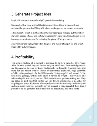 4
3.Generate Project Idea
Inspired in nature is a wonderfulgift given to human being.
Bhupendra, Bharti are visit in hills station and other side of area people are
perform the garment landfilling which is more dangerous for our environments.
1.Producech4 which is methane harmful morecompare with co2 but their short
duration approx12 year and co2 always presentin nature and reduction of green
housegases are important for reducing the global -Waring in earth.
2.All member are highly inspired of designer and maker of carpet tile and which
inspired by autumn leaves.
4.Profitability
The average lifetime of a garment is estimated to be for a period of three years.
After the time period, they are thrown away as old clothes. Even useful garments
are discarded as they are no longer fashionable, or desirable. A report states that
more than one million tones of textiles are condemned every year. Huge quantities
of old clothing end up in the landfill instead of being recycled and reused. Of the
house hold garbage, textiles make about 3 percent by weight. Textile wastes also
arise during the process of yarn and fabric manufacture, garment making, etc. They
are called as post-industrial wastes. All this thrown clothing has a potential for
recycling and reuse. 80 percent of the textiles that are thrown away can be recycled
and used again, whereas, currently only 25 percent is being recycled. Less than 5
percent of all the garments that is thrown in the bin actually end up as waste.
 