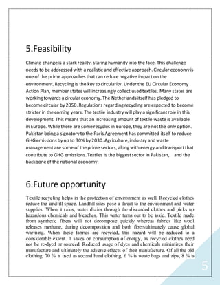 5
5.Feasibility
Climate change is a stark reality, staring humanity into the face. This challenge
needs to be addressed with a realistic and effective approach. Circular economy is
one of the prime approaches thatcan reduce negative impact on the
environment. Recycling is the key to circularity. Under the EU Circular Economy
Action Plan, member states will increasingly collect used textiles. Many states are
working towards a circular economy. The Netherlands itself has pledged to
become circular by 2050. Regulations regarding recycling are expected to become
stricter in the coming years. The textile industry will play a significantrole in this
development. This means that an increasing amount of textile waste is available
in Europe. While there are some recycles in Europe, they are not the only option.
Pakistan being a signatory to the Paris Agreement has committed itself to reduce
GHG emissions by up to 30% by 2030. Agriculture, industry and waste
management are some of the prime sectors, along with energy and transportthat
contribute to GHG emissions. Textiles is the biggestsector in Pakistan, and the
backboneof the national economy.
6.Future opportunity
Textile recycling helps in the protection of environment as well. Recycled clothes
reduce the landfill space. Landfill sites pose a threat to the environment and water
supplies. When it rains, water drains through the discarded clothes and picks up
hazardous chemicals and bleaches. This water turns out to be toxic. Textile made
from synthetic fibers will not decompose quickly whereas fabrics like wool
releases methane, during decomposition and both fibersultimately cause global
warming. When these fabrics are recycled, this hazard will be reduced to a
considerable extent. It saves on consumption of energy, as recycled clothes need
not be re-dyed or sourced. Reduced usage of dyes and chemicals minimizes their
manufacture and ultimately the adverse effects of their manufacture. Of all the old
clothing, 70 % is used as second hand clothing, 6 % is waste bags and zips, 8 % is
 