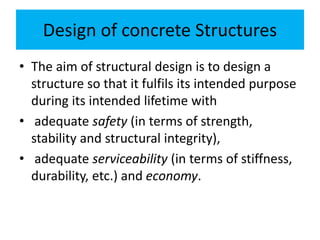 Design of concrete Structures
• The aim of structural design is to design a
structure so that it fulfils its intended purpose
during its intended lifetime with
• adequate safety (in terms of strength,
stability and structural integrity),
• adequate serviceability (in terms of stiffness,
durability, etc.) and economy.
 