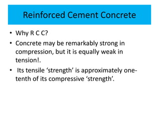 Reinforced Cement Concrete
• Why R C C?
• Concrete may be remarkably strong in
compression, but it is equally weak in
tension!.
• Its tensile ‘strength’ is approximately one-
tenth of its compressive ‘strength’.
 