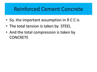 Reinforced Cement Concrete
• So, the important assumption in R C C is
• The total tension is taken by STEEL
• And the total compression is taken by
CONCRETE
 