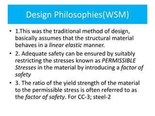 Design Philosophies(WSM)
• 1.This was the traditional method of design,
basically assumes that the structural material
behaves in a linear elastic manner.
• 2. Adequate safety can be ensured by suitably
restricting the stresses known as PERMISSIBLE
Stresses in the material by introducing a factor of
safety
• 3. The ratio of the yield strength of the material
to the permissible stress is often referred to as
the factor of safety. For CC-3; steel-2
 