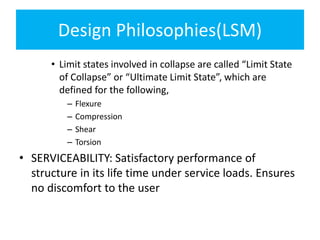 Design Philosophies(LSM)
• Limit states involved in collapse are called “Limit State
of Collapse” or “Ultimate Limit State”, which are
defined for the following,
– Flexure
– Compression
– Shear
– Torsion
• SERVICEABILITY: Satisfactory performance of
structure in its life time under service loads. Ensures
no discomfort to the user
 