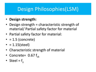 Design Philosophies(LSM)
• Design strength:
• Design strength = characteristic strength of
material/ Partial safety factor for material
• Partial safety factor for material:
• = 1.5 (concrete)
• = 1.15(steel)
• Characteristic strength of material
• Concrete= 0.67 fck
• Steel = fy
 