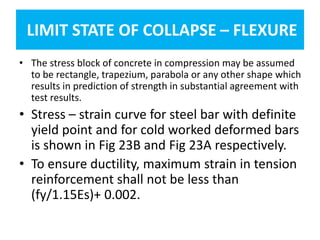 LIMIT STATE OF COLLAPSE – FLEXURE
• The stress block of concrete in compression may be assumed
to be rectangle, trapezium, parabola or any other shape which
results in prediction of strength in substantial agreement with
test results.
• Stress – strain curve for steel bar with definite
yield point and for cold worked deformed bars
is shown in Fig 23B and Fig 23A respectively.
• To ensure ductility, maximum strain in tension
reinforcement shall not be less than
(fy/1.15Es)+ 0.002.
 