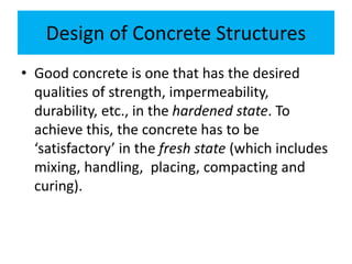 Design of Concrete Structures
• Good concrete is one that has the desired
qualities of strength, impermeability,
durability, etc., in the hardened state. To
achieve this, the concrete has to be
‘satisfactory’ in the fresh state (which includes
mixing, handling, placing, compacting and
curing).
 