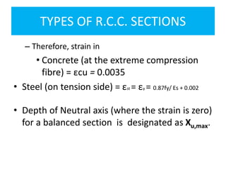 TYPES OF R.C.C. SECTIONS
– Therefore, strain in
• Concrete (at the extreme compression
fibre) = εcu = 0.0035
• Steel (on tension side) = εst = εy = 0.87fy/ Es + 0.002
• Depth of Neutral axis (where the strain is zero)
for a balanced section is designated as Xu,max.
 