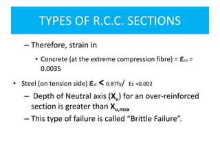 TYPES OF R.C.C. SECTIONS
– Therefore, strain in
• Concrete (at the extreme compression fibre) = εcu =
0.0035
• Steel (on tension side) εst < 0.87fy/ Es +0.002
– Depth of Neutral axis (Xu) for an over-reinforced
section is greater than Xu,max
– This type of failure is called “Brittle Failure”.
 