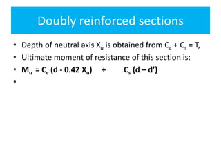 Doubly reinforced sections
• Depth of neutral axis Xu is obtained from Cc + Cs = T,
• Ultimate moment of resistance of this section is:
• Mu = Cc (d - 0.42 Xu) + Cs (d – d’)
•
 