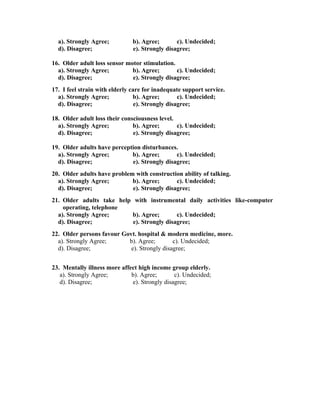 a). Strongly Agree;          b). Agree;       c). Undecided;
  d). Disagree;                e). Strongly disagree;

16. Older adult loss sensor motor stimulation.
  a). Strongly Agree;         b). Agree;       c). Undecided;
  d). Disagree;               e). Strongly disagree;
17. I feel strain with elderly care for inadequate support service.
  a). Strongly Agree;           b). Agree;        c). Undecided;
  d). Disagree;                  e). Strongly disagree;

18. Older adult loss their consciousness level.
  a). Strongly Agree;          b). Agree;       c). Undecided;
  d). Disagree;                e). Strongly disagree;

19. Older adults have perception disturbances.
  a). Strongly Agree;        b). Agree;       c). Undecided;
  d). Disagree;              e). Strongly disagree;
20. Older adults have problem with construction ability of talking.
  a). Strongly Agree;        b). Agree;       c). Undecided;
  d). Disagree;              e). Strongly disagree;
21. Older adults take help with instrumental daily activities like-computer
    operating, telephone
  a). Strongly Agree;     b). Agree;        c). Undecided;
  d). Disagree;            e). Strongly disagree;
22. Older persons favour Govt. hospital & modern medicine, more.
  a). Strongly Agree;      b). Agree;        c). Undecided;
  d). Disagree;             e). Strongly disagree;


23. Mentally illness more affect high income group elderly.
   a). Strongly Agree;        b). Agree;       c). Undecided;
   d). Disagree;              e). Strongly disagree;
 