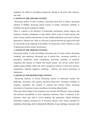 predispose the elderly in developing osteoporosis, damage to the joints, falls, fractures,
and walk.
● AGEING IN THE URINARY SYSTEM
 Decreasing number of cells in kidneys, decreasing blood flow to kidney, decreasing
elasticity of bladder, decreasing muscle tonicity of urethra, increasing variability in
irritability and neural condition to urethra.
There is a decline in the efficiency of homeostatic mechanisms, urinary urgency and
frequency. Prostates enlargement in male elderly which is part of normal ageing, may
lead to urinary retention and infections of water soluble medications occurs due to altered
glomerulus’s filtration rate. There is a decrease in interval between the signal of the need
to void and the actual emptying of the bladder. In women pelvic floor weakness as a part
of ageing may produce urinary incontinence.
● AGEING IN THE NERVOUS SYSTEM:-
Decreasing number of cells and endings, decreasing rate of venous returns, decreasing
irritability and conduction, decreasing rate of arterial flow, increasing variability in
perception, equilibrium, motor coordination, increasing variability in reception,
integration and response to external and internal stimuli. The nervous system shows
gradual ageing changes which may lead to progressive decline in short term memory,
forgetfulness, impaired Judgment, wandering          behavior and shower processing of
information.
● AGEING IN THE RESPIRATORY SYSTEM:-
 Decreasing elasticity of alveoli, decreasing tonicity of intercostals muscles and
diaphragm, decreasing vital capacity, decreases blood flow, increasing variability in
reception, integration and response to external and internal stimuli increasing
desiccations of respiratory mucous membranes increasing carbon dioxide.
These age related changes of the respiratory tract, decrease the efficiency of gas exchange
and increases susceptibility to lower respiratory infections. There is reduction in the
immunity which may lead to severe problems like pneumonia. Mouth breathing,
diminished coughing, increased use of accessory muscles, more energy expanded for
respiratory functioning, lead to diminished efficiency of gas exchange, decreased vital
 