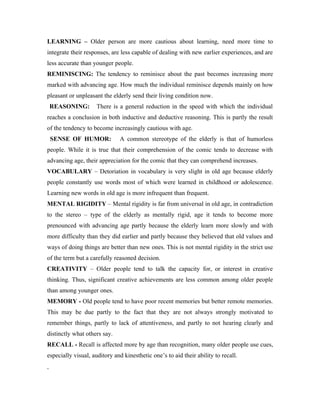LEARNING – Older person are more cautious about learning, need more time to
integrate their responses, are less capable of dealing with new earlier experiences, and are
less accurate than younger people.
REMINISCING: The tendency to reminisce about the past becomes increasing more
marked with advancing age. How much the individual reminisce depends mainly on how
pleasant or unpleasant the elderly send their living condition now.
 REASONING:          There is a general reduction in the speed with which the individual
reaches a conclusion in both inductive and deductive reasoning. This is partly the result
of the tendency to become increasingly cautious with age.
 SENSE OF HUMOR:              A common stereotype of the elderly is that of humorless
people. While it is true that their comprehension of the comic tends to decrease with
advancing age, their appreciation for the comic that they can comprehend increases.
VOCABULARY – Detoriation in vocabulary is very slight in old age because elderly
people constantly use words most of which were learned in childhood or adolescence.
Learning new words in old age is more infrequent than frequent.
MENTAL RIGIDITY – Mental rigidity is far from universal in old age, in contradiction
to the stereo – type of the elderly as mentally rigid, age it tends to become more
prenounced with advancing age partly because the elderly learn more slowly and with
more difficulty than they did earlier and partly because they believed that old values and
ways of doing things are better than new ones. This is not mental rigidity in the strict use
of the term but a carefully reasoned decision.
CREATIVITY – Older people tend to talk the capacity for, or interest in creative
thinking. Thus, significant creative achievements are less common among older people
than among younger ones.
MEMORY - Old people tend to have poor recent memories but better remote memories.
This may be due partly to the fact that they are not always strongly motivated to
remember things, partly to lack of attentiveness, and partly to not hearing clearly and
distinctly what others say.
RECALL - Recall is affected more by age than recognition, many older people use cues,
especially visual, auditory and kinesthetic one’s to aid their ability to recall.
 