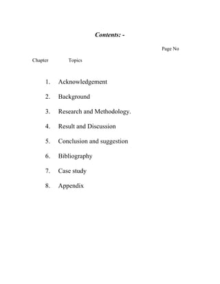 Contents: -

                                       Page No

Chapter      Topics



     1.   Acknowledgement

     2.   Background

     3.   Research and Methodology.

     4.   Result and Discussion

     5.   Conclusion and suggestion

     6.   Bibliography

     7.   Case study

     8.   Appendix
 