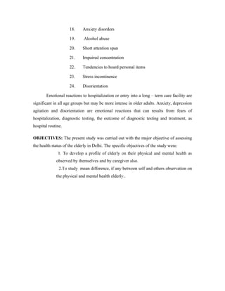 18.     Anxiety disorders

                     19.     Alcohol abuse

                     20.     Short attention span

                     21.     Impaired concentration

                     22.     Tendencies to hoard personal items

                     23.     Stress incontinence

                     24.     Disorientation

       Emotional reactions to hospitalization or entry into a long – term care facility are
significant in all age groups but may be more intense in older adults. Anxiety, depression
agitation and disorientation are emotional reactions that can results from fears of
hospitalization, diagnostic testing, the outcome of diagnostic testing and treatment, as
hospital routine.

OBJECTIVES: The present study was carried out with the major objective of assessing
the health status of the elderly in Delhi. The specific objectives of the study were:
              1. To develop a profile of elderly on their physical and mental health as
             observed by themselves and by caregiver also.
               2.To study mean difference, if any between self and others observation on
             the physical and mental health elderly..
 