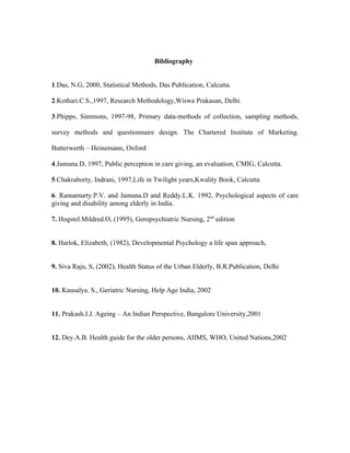 Bibliography


1.Das, N.G, 2000, Statistical Methods, Das Publication, Calcutta.

2.Kothari.C.S.,1997, Research Methodology,Wiswa Prakasan, Delhi.

3.Phipps, Simmons, 1997-98, Primary data-methods of collection, sampling methods,

survey methods and questionnaire design. The Chartered Institute of Marketing.

Butterwerth – Heinemann, Oxford

4.Jamuna.D, 1997, Public perception in care giving, an evaluation, CMIG, Calcutta.

5.Chakraborty, Indrani, 1997,Life in Twilight years,Kwality Book, Calcutta

6. Ramamurty.P.V. and Jamuna.D and Reddy.L.K. 1992, Psychological aspects of care
giving and disability among elderly in India.

7. Hogstel.Mildred.O, (1995), Geropsychiatric Nursing, 2nd edition


8. Harlok, Elizabeth, (1982), Developmental Psychology a life span approach,


9. Siva Raju, S, (2002), Health Status of the Urban Elderly, B.R.Publication, Delhi


10. Kausalya. S., Geriatric Nursing, Help Age India, 2002


11. Prakash.I.J. Ageing – An Indian Perspective, Bangalore University,2001


12. Dey.A.B. Health guide for the older persons, AIIMS, WHO, United Nations,2002
 